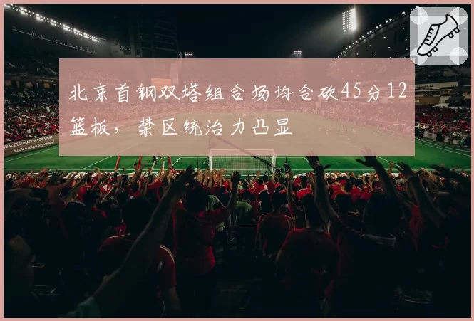 北京首钢双塔组合场均合砍45分12篮板,禁区统治力凸显