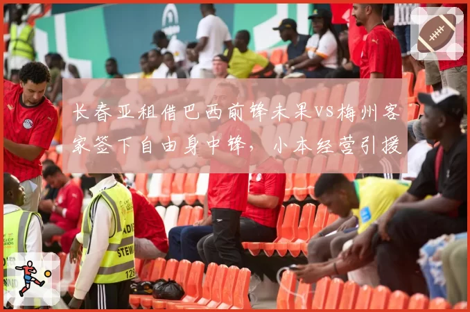 长春亚租借巴西前锋未果vs梅州客家签下自由身中锋，小本经营引援策略对比