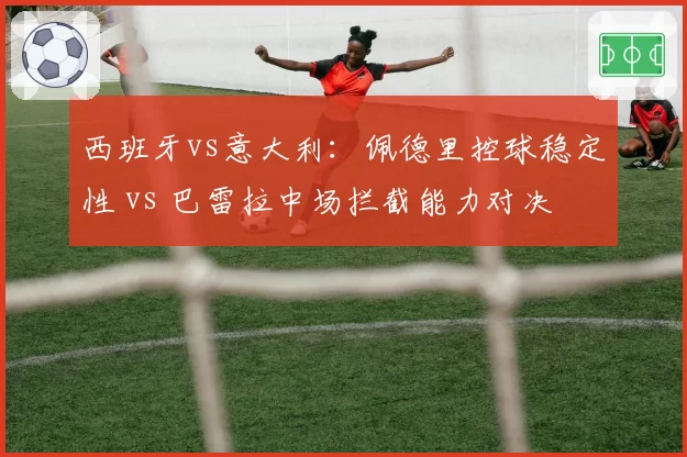 西班牙vs意大利:佩德里控球稳定性 vs 巴雷拉中场拦截能力对决