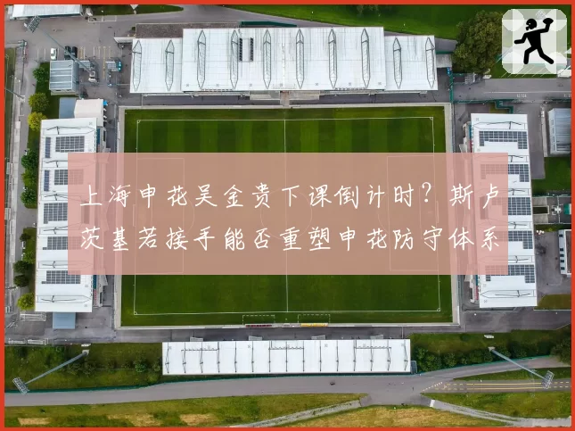 上海申花吴金贵下课倒计时？斯卢茨基若接手能否重塑申花防守体系