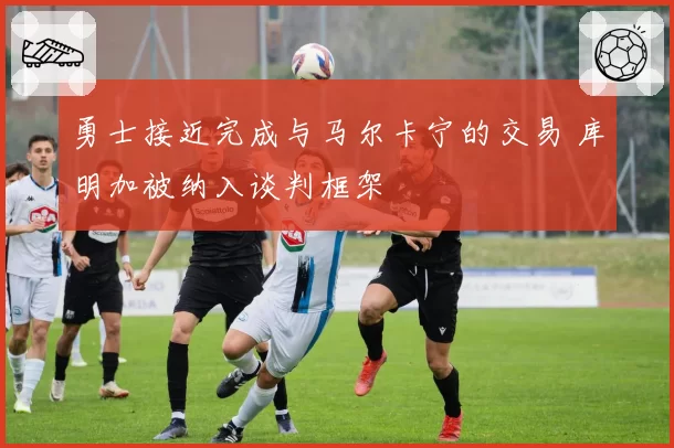 勇士接近完成与马尔卡宁的交易 库明加被纳入谈判框架