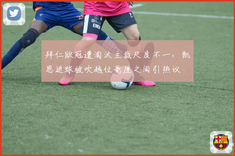 拜仁欧冠遭淘汰主裁尺度不一，凯恩进球被吹越位毫厘之间引热议