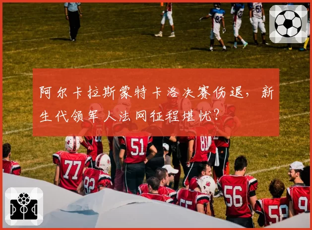 阿尔卡拉斯蒙特卡洛决赛伤退，新生代领军人法网征程堪忧？