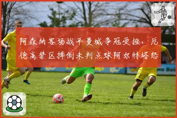 阿森纳客场战平曼城争冠受挫，厄德高禁区摔倒未判点球阿尔特塔怒斥系统错误