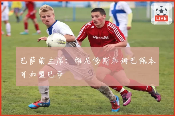 巴萨前主席：维尼修斯和姆巴佩本可加盟巴萨