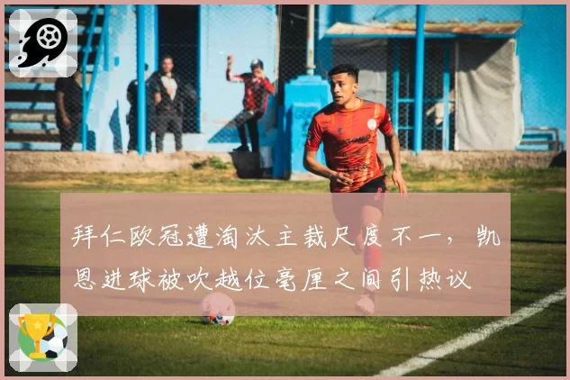 拜仁欧冠遭淘汰主裁尺度不一，凯恩进球被吹越位毫厘之间引热议