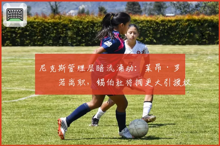 尼克斯管理层暗流涌动:莱昂·罗斯若离职,锡伯杜将拥更大引援权