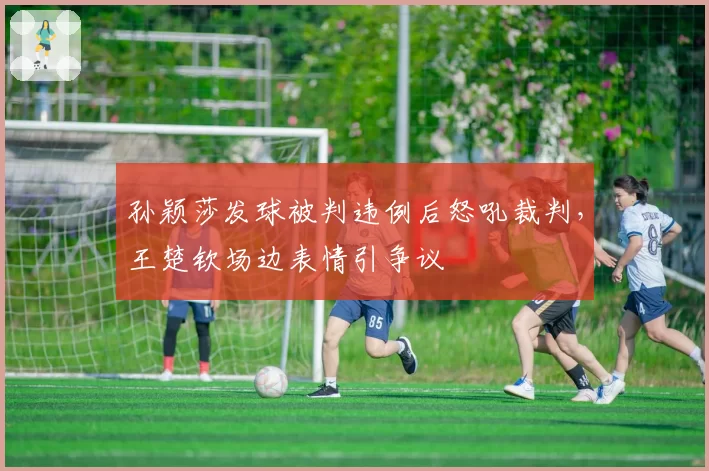 孙颖莎发球被判违例后怒吼裁判，王楚钦场边表情引争议