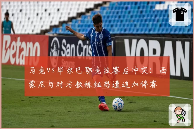 马竞vs毕尔巴鄂竞技赛后冲突:西蒙尼与对方教练组恐遭追加停赛