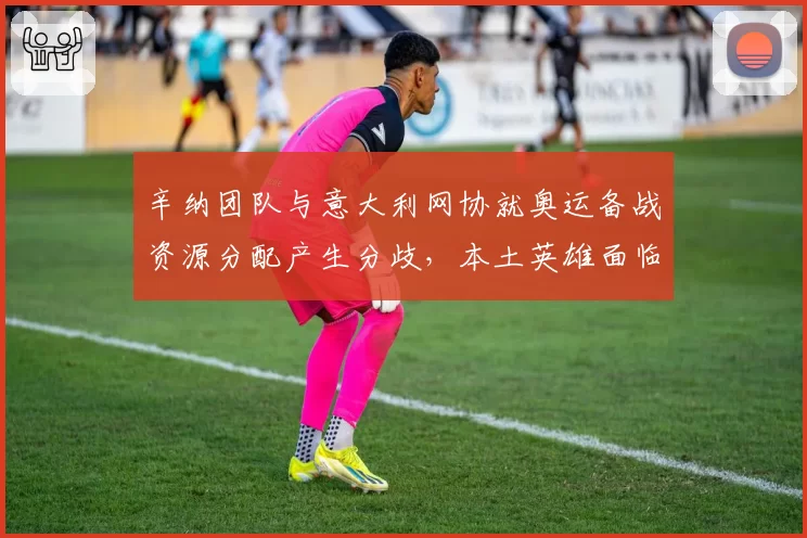 辛纳团队与意大利网协就奥运备战资源分配产生分歧，本土英雄面临抉择？