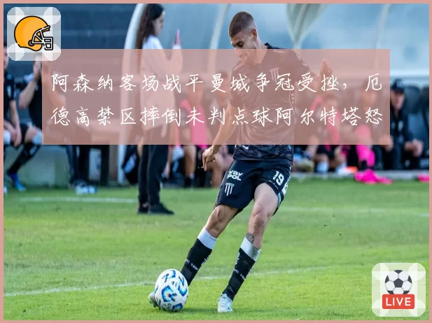 阿森纳客场战平曼城争冠受挫，厄德高禁区摔倒未判点球阿尔特塔怒斥系统错误
