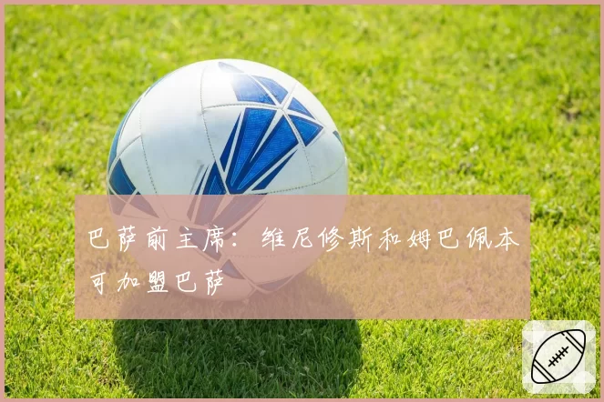 巴萨前主席：维尼修斯和姆巴佩本可加盟巴萨