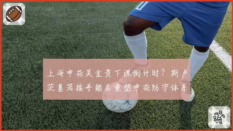 上海申花吴金贵下课倒计时？斯卢茨基若接手能否重塑申花防守体系