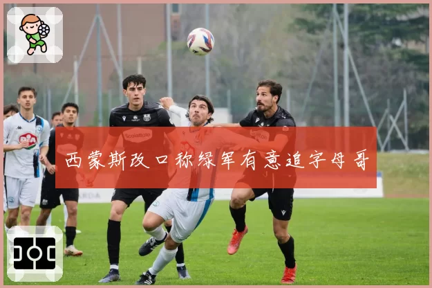 西蒙斯改口称绿军有意追字母哥