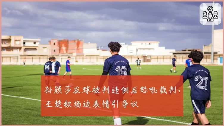 孙颖莎发球被判违例后怒吼裁判，王楚钦场边表情引争议