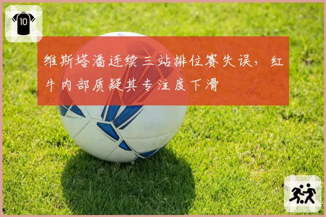 维斯塔潘连续三站排位赛失误,红牛内部质疑其专注度下滑