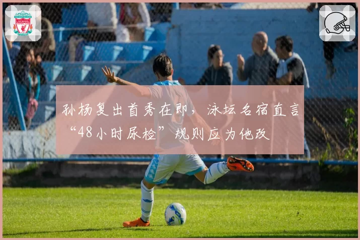 孙杨复出首秀在即,泳坛名宿直言“48小时尿检”规则应为他改