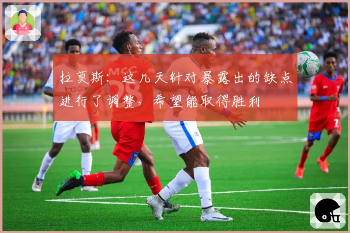 拉莫斯:这几天针对暴露出的缺点进行了调整,希望能取得胜利