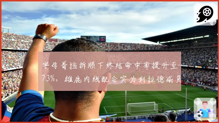 字母哥挡拆顺下终结命中率提升至73%，雄鹿内线配合实为利拉德减负__br_
