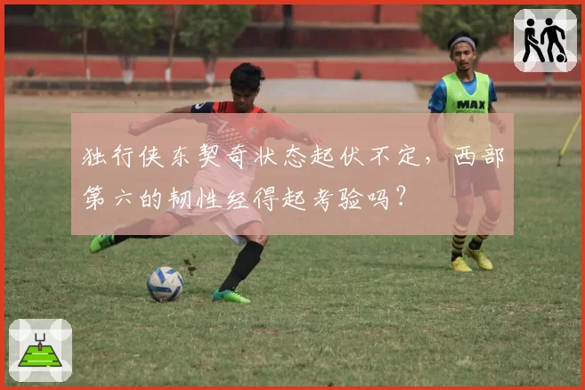 独行侠东契奇状态起伏不定,西部第六的韧性经得起考验吗?