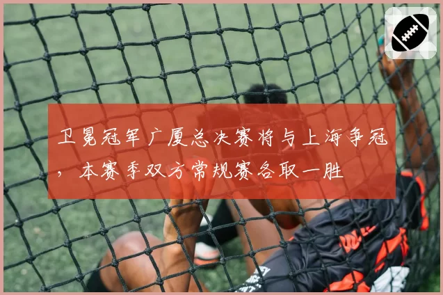 卫冕冠军广厦总决赛将与上海争冠,本赛季双方常规赛各取一胜