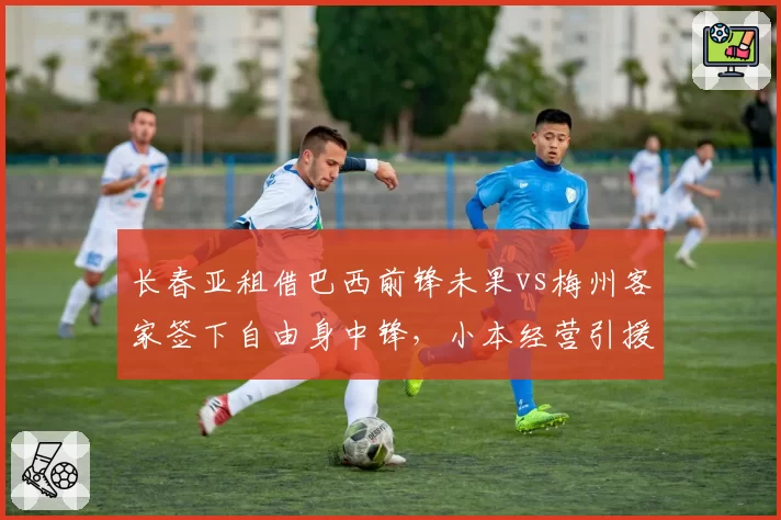 长春亚租借巴西前锋未果vs梅州客家签下自由身中锋，小本经营引援策略对比