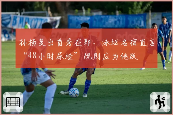 孙杨复出首秀在即,泳坛名宿直言“48小时尿检”规则应为他改