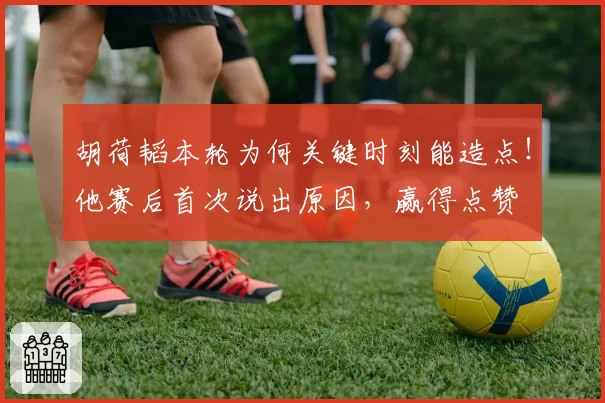 胡荷韬本轮为何关键时刻能造点！他赛后首次说出原因，赢得点赞