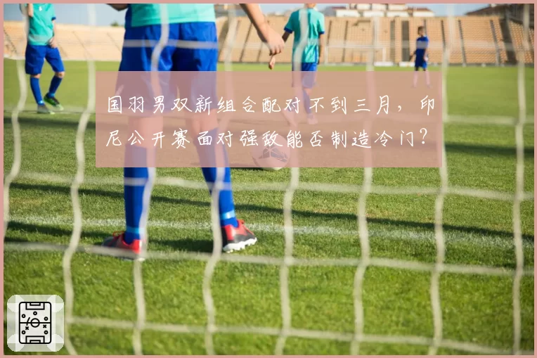 国羽男双新组合配对不到三月，印尼公开赛面对强敌能否制造冷门？