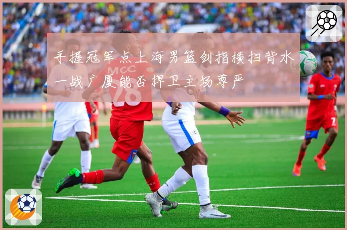 手握冠军点上海男篮剑指横扫背水一战广厦能否捍卫主场尊严