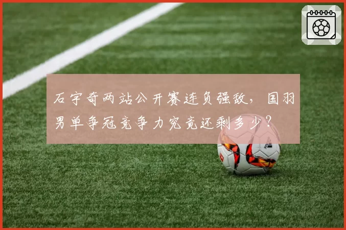 石宇奇两站公开赛连负强敌，国羽男单争冠竞争力究竟还剩多少？