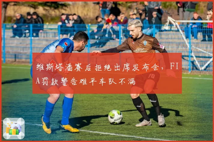 维斯塔潘赛后拒绝出席发布会,FIA罚款警告难平车队不满