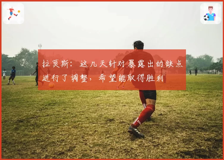 拉莫斯:这几天针对暴露出的缺点进行了调整,希望能取得胜利