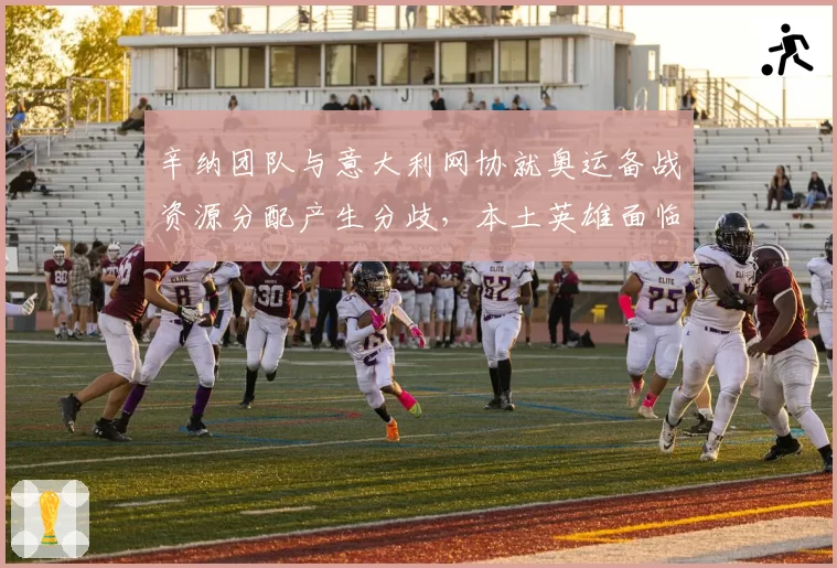 辛纳团队与意大利网协就奥运备战资源分配产生分歧，本土英雄面临抉择？