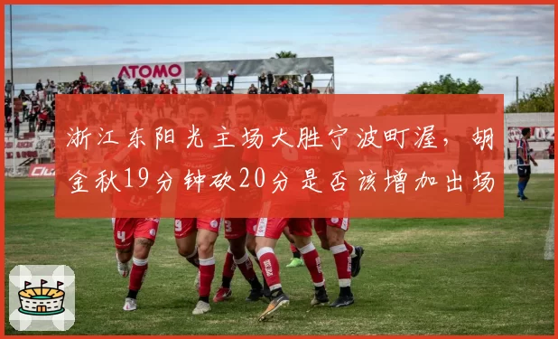 浙江东阳光主场大胜宁波町渥,胡金秋19分钟砍20分是否该增加出场时间?