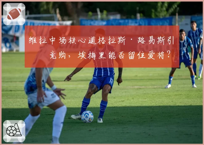 维拉中场核心道格拉斯·路易斯引发竞购，埃梅里能否留住爱将？