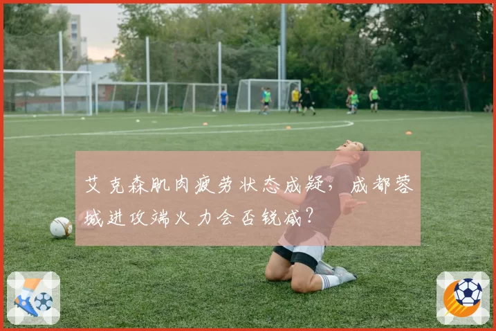 艾克森肌肉疲劳状态成疑，成都蓉城进攻端火力会否锐减？