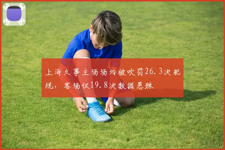 上海久事主场场均被吹罚26.3次犯规，客场仅19.8次数据悬殊