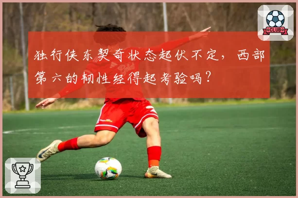 独行侠东契奇状态起伏不定,西部第六的韧性经得起考验吗?