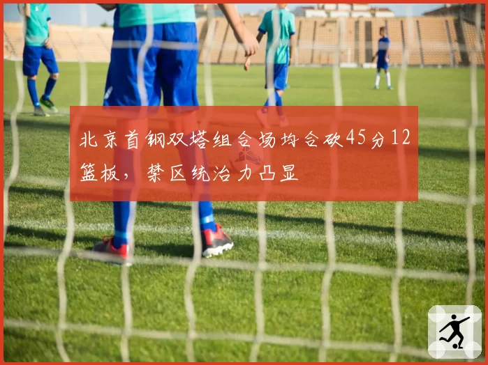 北京首钢双塔组合场均合砍45分12篮板,禁区统治力凸显