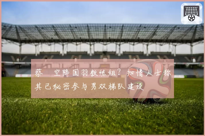 蔡赟空降国羽教练组?知情人士称其已秘密参与男双梯队建设