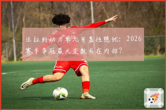 法拉利动力单元可靠性隐忧：2026赛季争冠最大变数或在内部？