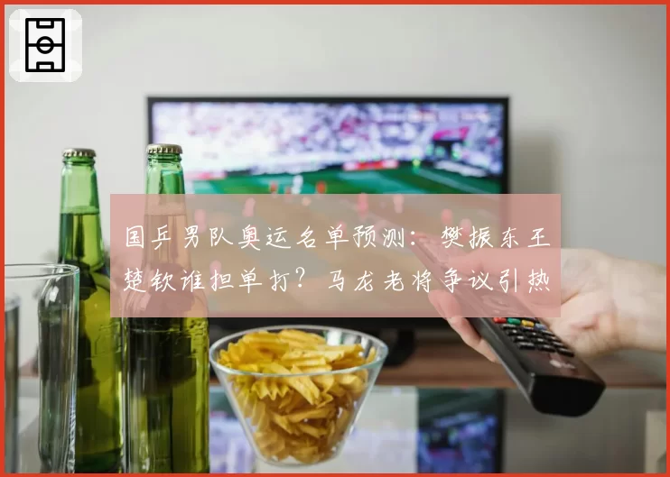 国乒男队奥运名单预测：樊振东王楚钦谁担单打？马龙老将争议引热议