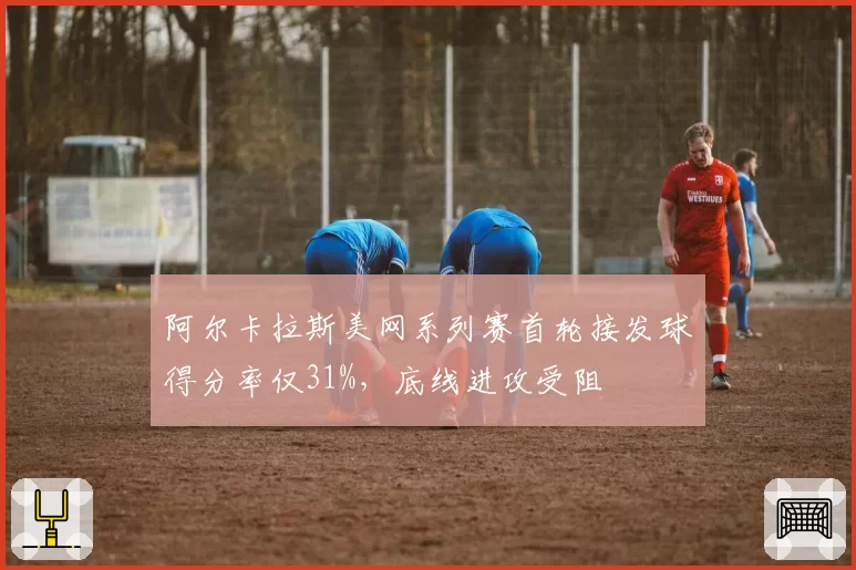 阿尔卡拉斯美网系列赛首轮接发球得分率仅31%，底线进攻受阻