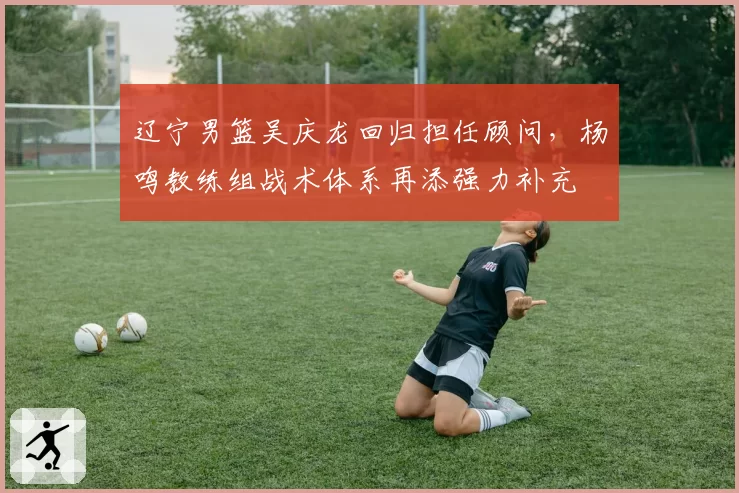 辽宁男篮吴庆龙回归担任顾问，杨鸣教练组战术体系再添强力补充