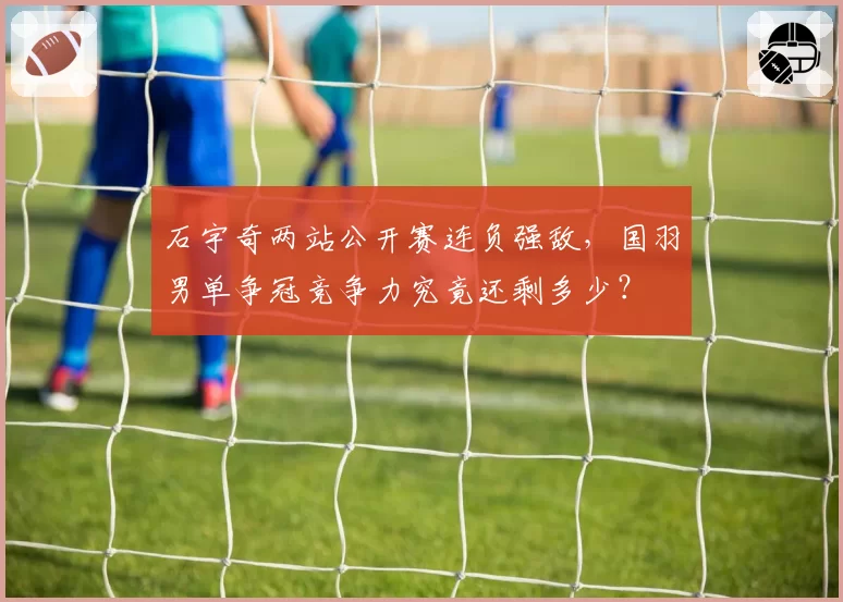 石宇奇两站公开赛连负强敌，国羽男单争冠竞争力究竟还剩多少？