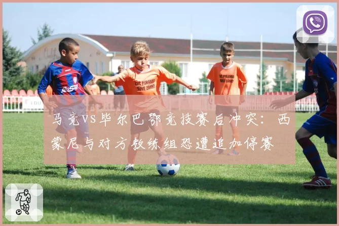 马竞vs毕尔巴鄂竞技赛后冲突:西蒙尼与对方教练组恐遭追加停赛