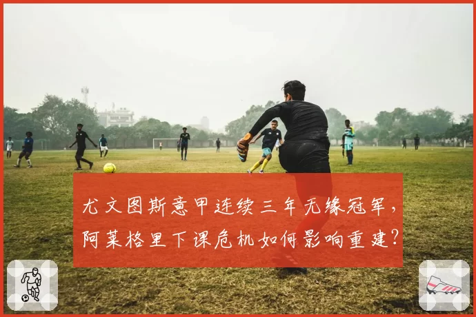 尤文图斯意甲连续三年无缘冠军，阿莱格里下课危机如何影响重建？