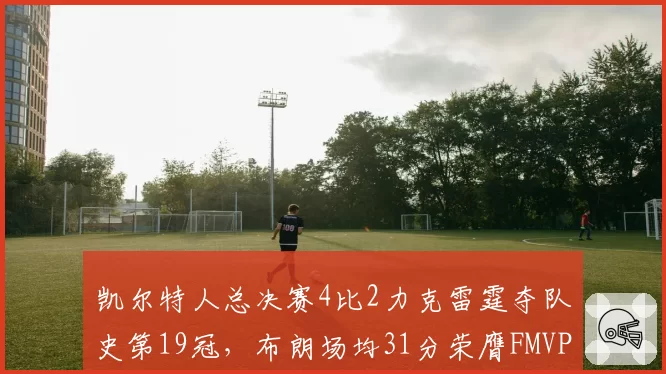 凯尔特人总决赛4比2力克雷霆夺队史第19冠,布朗场均31分荣膺FMVP