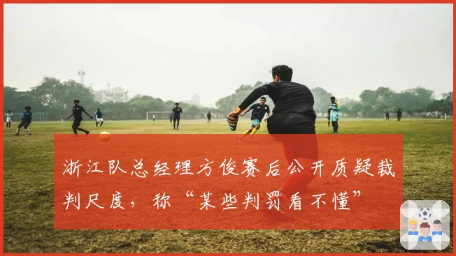 浙江队总经理方俊赛后公开质疑裁判尺度,称“某些判罚看不懂”